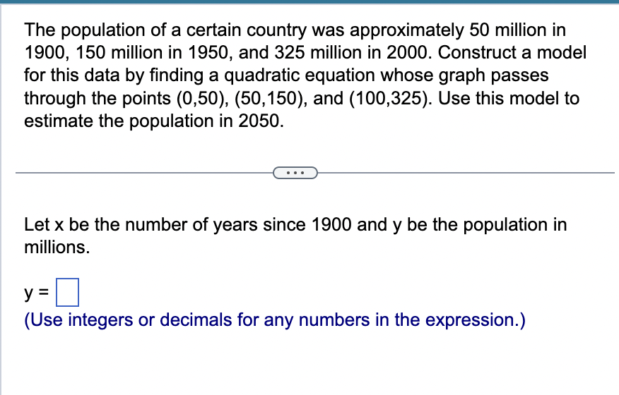 The population of a certain country was approximately 50 million in
1900, 150 million in 1950, and 325 million in 2000. Construct a model
for this data by finding a quadratic equation whose graph passes
through the points (0,50), (50,150), and (100,325). Use this model to
estimate the population in 2050.
Let x be the number of years since 1900 and y be the population in
millions.
y =
(Use integers or decimals for any numbers in the expression.)