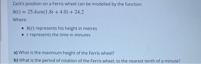 Zack's position on a Ferris wheel can be modelled by the function
h(t) = 25.4sin(1.8t + 4.0) + 24.2
Where:
• h(1) represents his height in metres
• 1 represents the time in minutes.
a) What is the maximum height of the Ferris wheel?
b) What is the period of rotation of the Ferris wheel, to the nearest tenth of a minute?