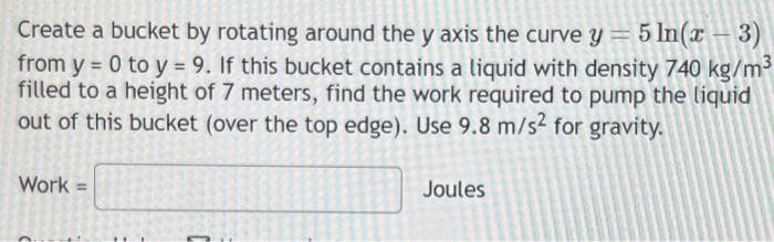 Create a bucket by rotating around the y axis the curve y = 5 ln(x-3)
from y = 0 to y = 9. If this bucket contains a liquid with density 740 kg/m³
filled to a height of 7 meters, find the work required to pump the liquid
out of this bucket (over the top edge). Use 9.8 m/s2 for gravity.
Work =
Joules