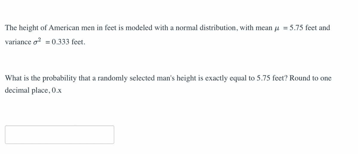 The height of American men in feet is modeled with a normal distribution, with mean µ
variance o2 = 0.333 feet.
= : 5.75 feet and
What is the probability that a randomly selected man's height is exactly equal to 5.75 feet? Round to one
decimal place, 0.x