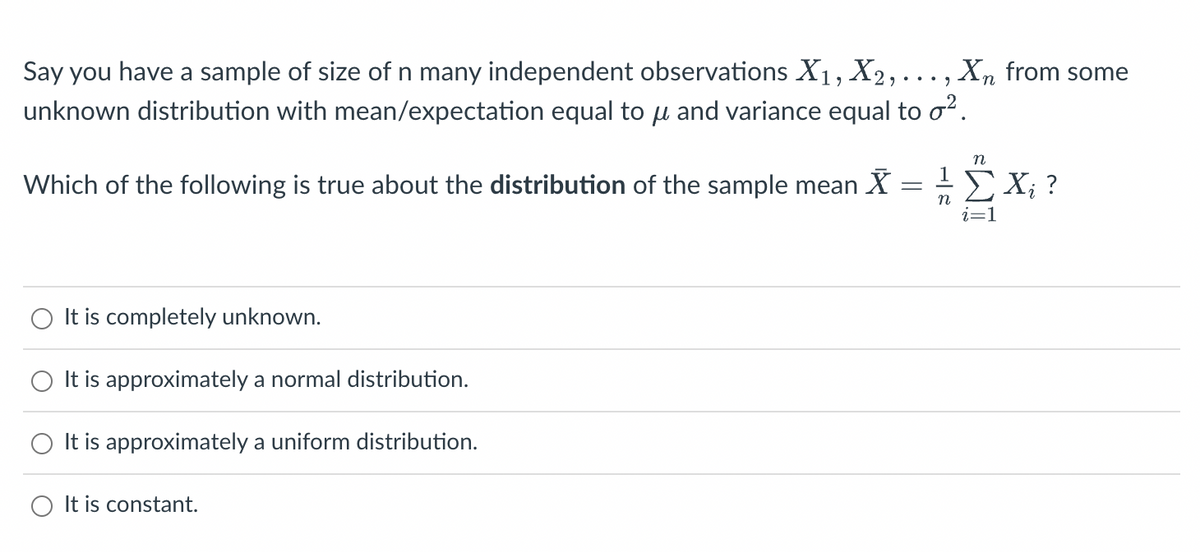 Say you have a sample of size of n many independent observations X₁, X2,...,
unknown distribution with mean/expectation equal to μ and variance equal to o².
Which of the following is true about the distribution of the sample mean X
=
It is completely unknown.
It is approximately a normal distribution.
It is approximately a uniform distribution.
Xn from some
It is constant.
n
¹ Σ Xi ?
n
i=1