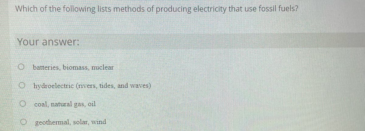 Which of the following lists methods of producing electricity that use fossil fuels?
Your answer:
O batteries, biomass, nuclear
O hydroelectric (rivers, tides, and waves)
coal, natural gas, oil
geothermal, solar, wind
