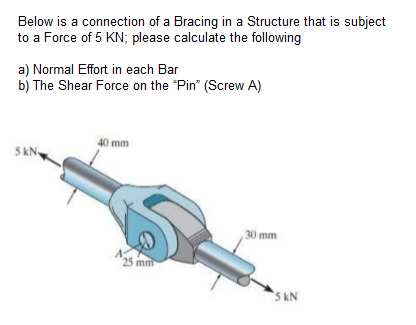 Below is a connection of a Bracing in a Structure that is subject
to a Force of 5 KN; please calculate the following
a) Normal Effort in each Bar
b) The Shear Force on the "Pin" (Screw A)
40 mm
SKN,
30 mm
25 mm
5 kN
