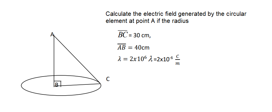 Calculate the electric field generated by the circular
element at point A if the radius
ВС- 30 ст,
AB = 40cm
1 = 2x106 1=2x106 C
m
B
