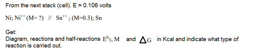 From the next stack (cell). E = 0.106 volts
Ni; Ni* (M= ?) // Sn*;(M=0.3); Sn
++
Get:
Diagram, reactions and half-reactions E°r, M and AG in Kcal and indicate what type of
reaction is carried out.
