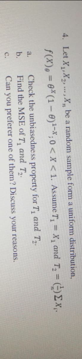 4. Let X,,X,... ,X, be a random sample form a uniform distribution,
f(X), = 0*(1-0)-*;0 < x < 1. Assume T, = X, and T, (-)Ex,.
%3D
%3D
Check the unbiasedne ss property for T, and T2.
Find the MSE of T, and T2.
Can you preferer one of them? Discuss your reasons.
a.
b.
с.
