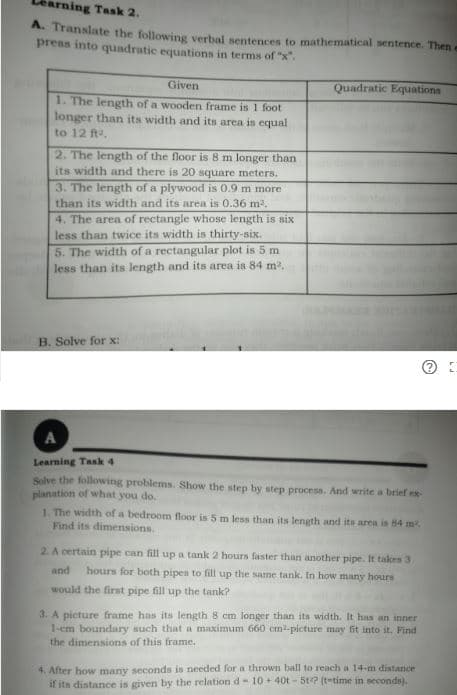 ming Task 2.
A. Translate the following verbal sentences to mathematical sentence. Then e
press into quadratic equations in terms of "x".
Given
1. The length of a wooden frame is 1 foot
longer than its width and its area is equal
Quadratic Equations
to 12 ft,
2. The length of the floor is 8 m longer than
its width and there is 20 square meters.
3. The length of a plywood is 0.9 m more
than its width and its area is 0.36 m2.
4. The area of rectangle whose length is six
less than twice its width is thirty-six.
5. The width of a rectangular plot is 5 m
less than its length and its area is 84 m.
B. Solve for x:
A
Learning Task 4
Selve the following problems. Show the step by step process. And write a brief ex-
planation of what you do.
1. The width of a bedroom floor is 5 m less than its length and its area is 84 m
Find its dimensions.
2. A certain pipe can fill up a tank 2 hours faster than another pipe. It takes 3
and
hours for both pipes to fill up the same tank. In how many hours
would the first pipe fill up the tank?
3. A picture frame has its length 8 cm longer than its width. It has an inner
1-em boundary such that a maximum 660 cm-picture may fit into it. Find
the dimensions of this frame.
4. After how many seconds is needed for a thrown ball to reach a 14-m distance
if its distance is given by the relation d- 10+ 40t - 5t7 (t-time in seconds).
