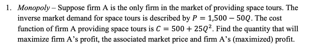 1. Monopoly – Suppose firm A is the only firm in the market of providing space tours. The
inverse market demand for space tours is described by P = 1,500 – 50Q. The cost
function of firm A providing space tours is C = 500 + 25Q². Find the quantity that will
maximize firm A's profit, the associated market price and firm A's (maximized) profit.
