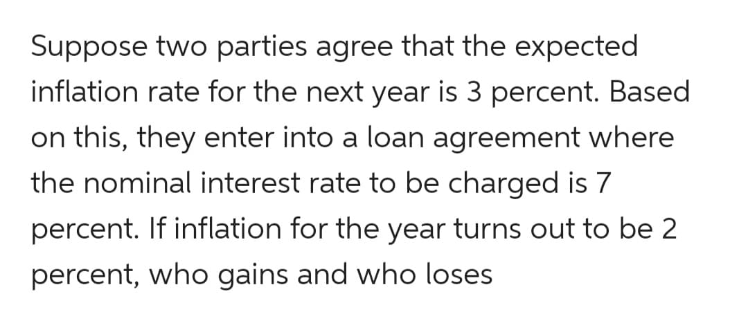 Suppose two parties agree that the expected
inflation rate for the next year is 3 percent. Based
on this, they enter into a loan agreement where
the nominal interest rate to be charged is 7
percent. If inflation for the year turns out to be 2
percent, who gains and who loses
