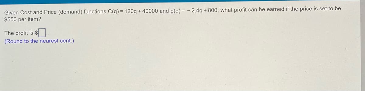 **Cost and Price Function Analysis**

Given Cost and Price (demand) functions C(q) = 120q + 40000 and p(q) = -2.4q + 800, what profit can be earned if the price is set to be $550 per item?

The profit is $ ______ .
   
*(Round to the nearest cent.)*

*[Explanation of functions and calculation steps can be added below to elaborate for students]*