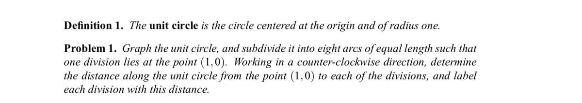 Definition 1. The unit circle is the circle centered at the origin and of radius one.
Problem 1. Graph the unit circle, and subdivide it into eight arcs of equal length such that
one division lies at the point (1,0). Working in a counter-clockwise direction, determine
the distance along the unit circle from the point (1,0) to each of the divisions, and label
each division with this distance.