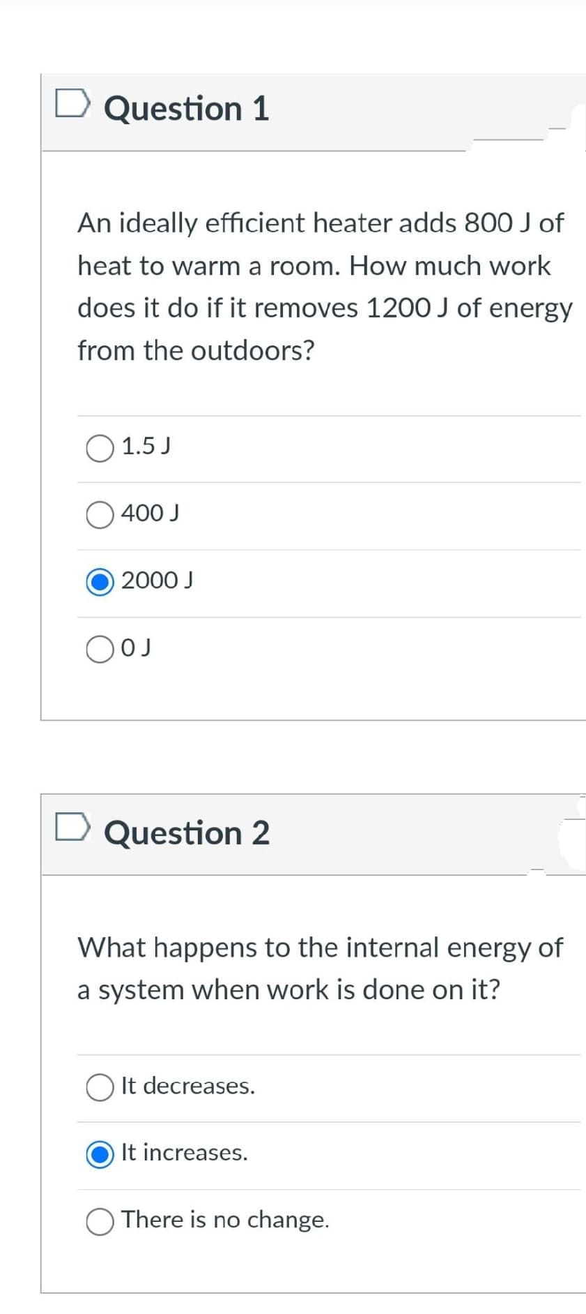 D Question 1
An ideally efficient heater adds 800 J of
heat to warm a room. How much work
does it do if it removes 1200 J of energy
from the outdoors?
1.5 J
400 J
2000 J
OJ
Question 2
What happens to the internal energy of
a system when work is done on it?
O It decreases.
It increases.
There is no change.