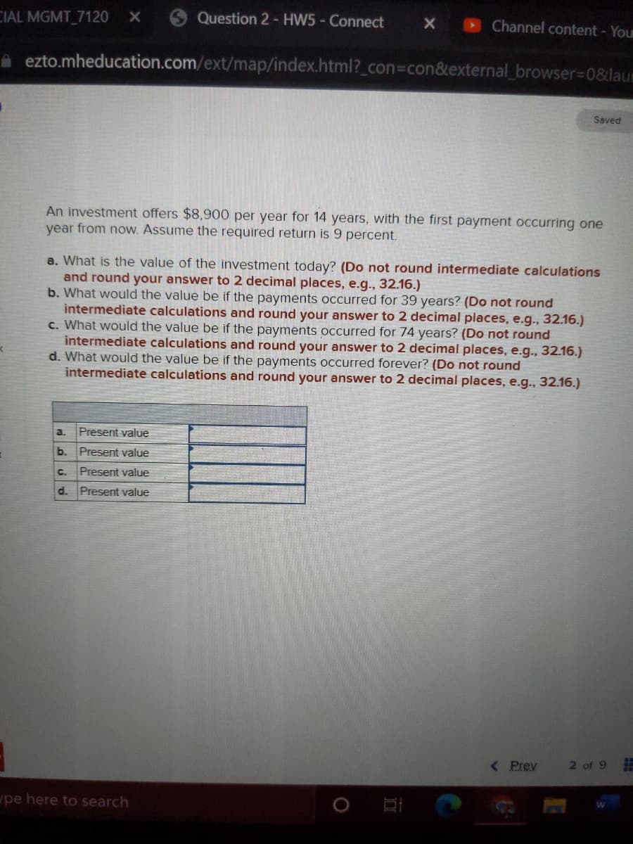 CIAL MGMT 7120
Question 2 - HW5- Connect
Channel content - Your
A ezto.mheducation.com/ext/map/index.html?_con%3con&external_browser3D08&laur
Saved
An investment offers $8,900 per year for 14 years, with the first payment occurring one
year from now. Assume the required return is 9 percent.
a. What is the value of the investment today? (Do not round intermediate calculations
and round your answer to 2 decimal places, e.g., 32.16.)
b. What would the value be if the payments occurred for 39 years? (Do not round
intermediate calculations and round your answer to 2 decimal places, e.g.., 32.16.)
c. Wha
would the value be if the payments occurred for 74 years? (Do not round
intermediate calculations and round your answer to 2 decimal places, e.g., 32.16.)
d. What would the value be if the payments occurred forever? (Do not round
intermediate calculations and round your answer to 2 decimal places, e.g., 32.16.)
a.
Present value
b.
Present value
C.
Present value
d.
Present value
< Prev
2 of 9
pe here to search
