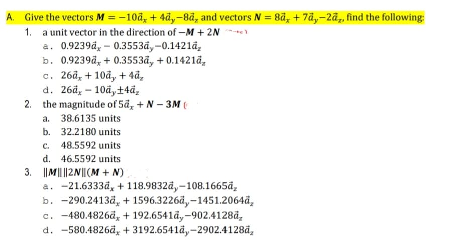 A. Give the vectors M = –10å + 4ãy-8đz and vectors N = 8å,, + 7ảy-2ãz, find the following:
%3D
1. a unit vector in the direction of –M + 2N
a. 0.9239đ, – 0.3553đ,-0.1421đ,
b. 0.9239đ, + 0.3553đy + 0.1421đ,
с. 26а, + 10ӑ, + 4ӑ,
d. 26ӑ, — 10ӑ, +4ӑ,
2. the magnitude of 5đx + N – 3M (
а.
38.6135 units
b.
32.2180 units
с.
48.5592 units
d.
46.5592 units
3. ||M|| ||2N||(M + N)
a. -21.6333åx + 118.9832đ,-108.1665đ,
b. -290.2413ä, + 1596.3226ã,-1451.2064ã,
c. -480.4826ã,, + 192.6541đy-902.4128đ,
d. -580.4826đx + 3192.6541đy-2902.4128đ,
