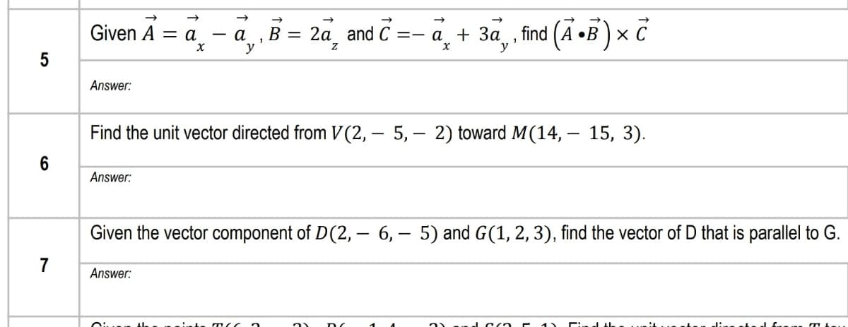 Given A
В 3 2а and C
=- a + 3a , find (A •B)× C
= a.
а
Answer:
Find the unit vector directed from V(2, – 5, – 2) toward M(14, – 15, 3).
6
Answer:
Given the vector component of D(2, – 6, – 5) and G(1, 2, 3), find the vector of D that is parallel to G.
7
Answer:
