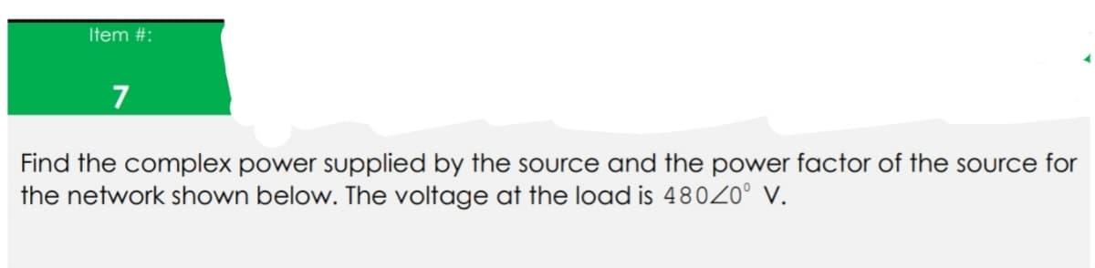 Item #:
7
Find the complex power supplied by the source and the power factor of the source for
the network shown below. The voltage at the load is 480Z0° v.
