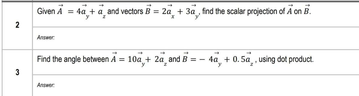 Given A = 4a + a_and vectors B = 2a_ + 3a , find the scalar projection of A on B.
За
y
2
Answer:
->
Find the angle between A =
10а + 2а and B %3D —
y
4a, + 0.5a, , using dot product.
y
3
Answer:
