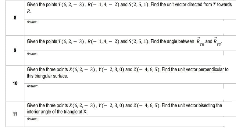 Given the points T(6, 2, – 3), R(- 1, 4, – 2) and S(2,5, 1). Find the unit vector directed from T towards
R.
8
Answer:
Given the points T(6, 2, – 3), R(- 1, 4, – 2) and S(2,5, 1). Find the angle between R, and R
TS
TR
9
Answer:
Given the three points X(6, 2, – 3), Y(- 2, 3, 0) and Z(- 4, 6, 5). Find the unit vector perpendicular to
this triangular surface.
10
Answer:
Given the three points X(6, 2, – 3), Y(- 2,3,0) and Z(- 4,6, 5). Find the unit vector bisecting the
interior angle of the triangle at X.
11
Answer:
