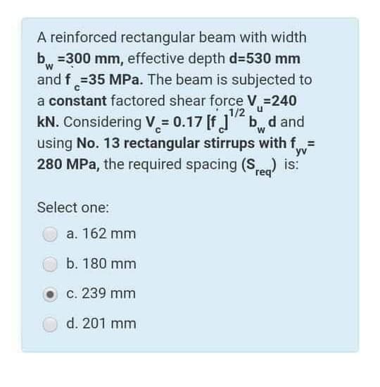 A reinforced rectangular beam with width
b, =300 mm, effective depth d3530 mm
and f =35 MPa. The beam is subjected to
a constant factored shear force V =240
1/2 u
kN. Considering V = 0.17 [f]"" b d and
using No. 13 rectangular stirrups with f
yv
280 MPa, the required spacing (Se) is:
Select one:
a. 162 mm
b. 180 mm
c. 239 mm
d. 201 mm
