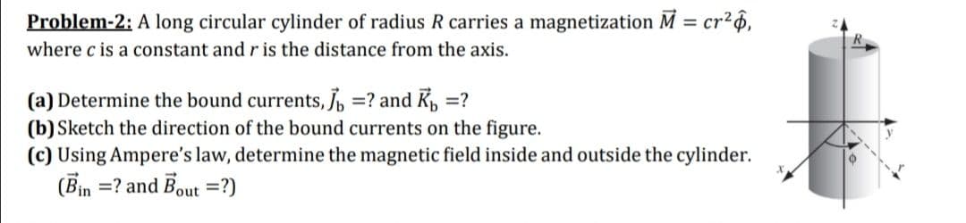 Problem-2: A long circular cylinder of radius R carries a magnetization M = cr?6,
where c is a constant and r is the distance from the axis.
(a) Determine the bound currents, =? and K, =?
(b) Sketch the direction of the bound currents on the figure.
(c) Using Ampere's law, determine the magnetic field inside and outside the cylinder.
(Bin =? and Bout =?)
