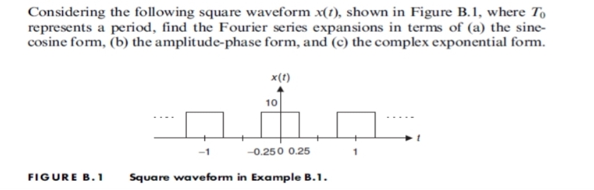 Considering the following square waveform x(t), shown in Figure B.1, where To
represents a period, find the Fourier series expansions in terms of (a) the sine-
cosine form, (b) the amplitude-phase form, and (c) the complex exponential form.
x(1)
10
Å
-0.250 0.25
FIGURE B.1 Square waveform in Example B.1.
1