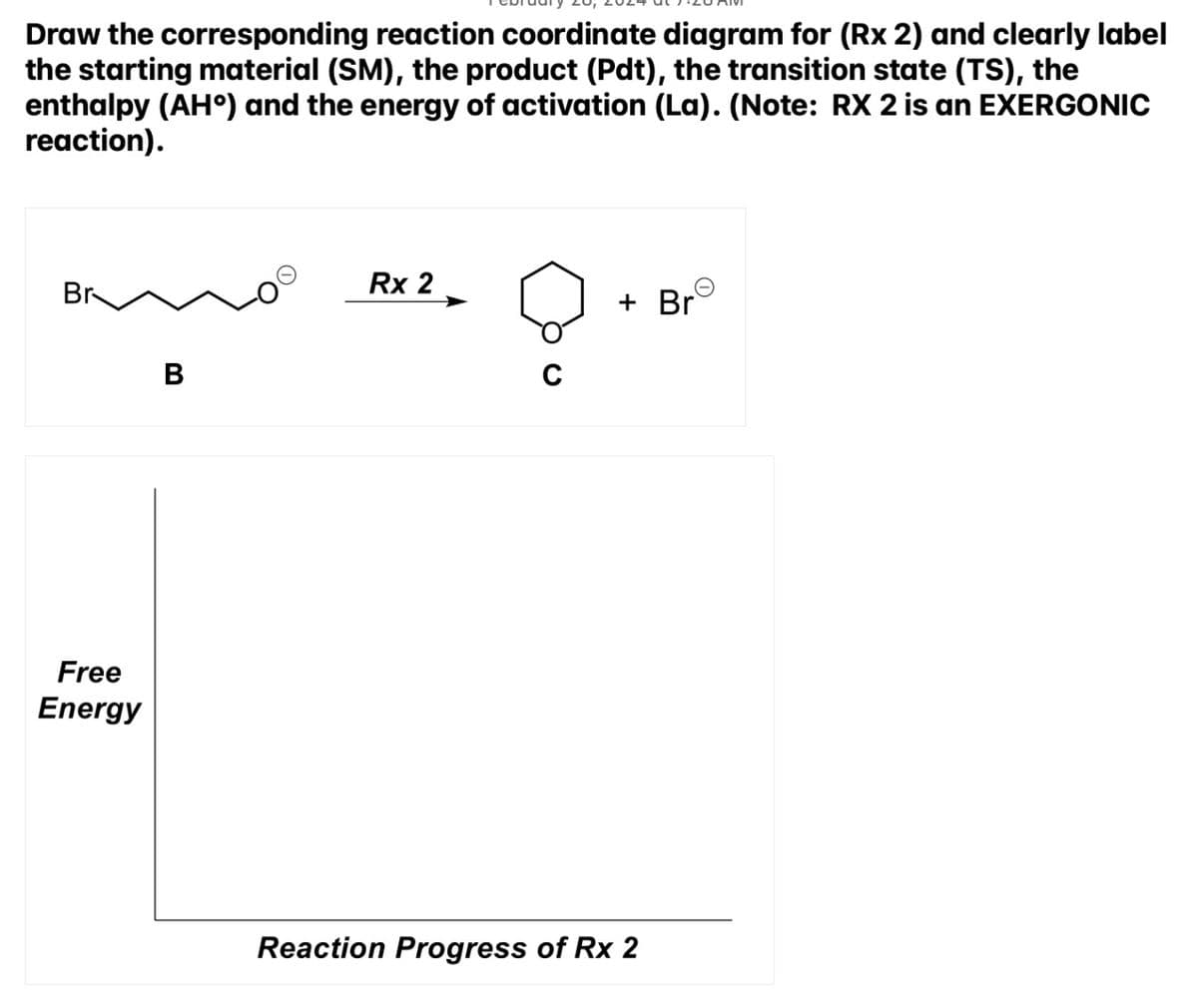 Draw the corresponding reaction coordinate diagram for (Rx 2) and clearly label
the starting material (SM), the product (Pdt), the transition state (TS), the
enthalpy (AHº) and the energy of activation (La). (Note: RX 2 is an EXERGONIC
reaction).
Br
Free
Energy
B
Rx 2
Q
+ Br
Reaction Progress of Rx 2