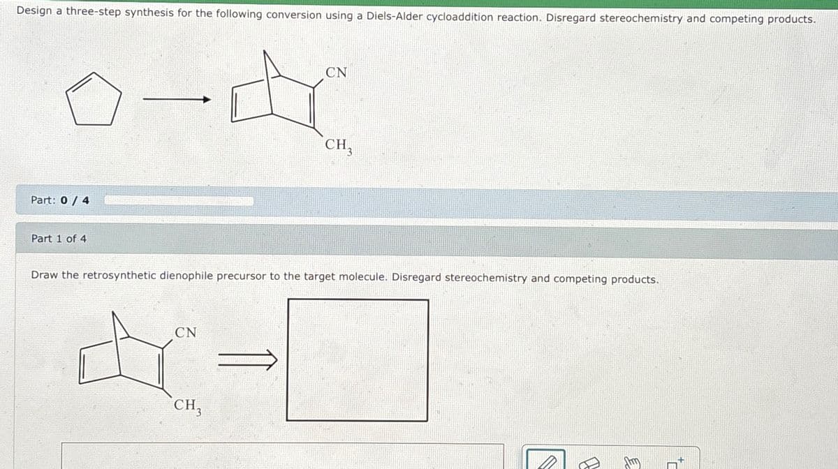 Design a three-step synthesis for the following conversion using a Diels-Alder cycloaddition reaction. Disregard stereochemistry and competing products.
s-dr
Part: 0/4
Part 1 of 4
CN
CN
A-
CH3
CH₂
Draw the retrosynthetic dienophile precursor to the target molecule. Disregard stereochemistry and competing products.
B
+