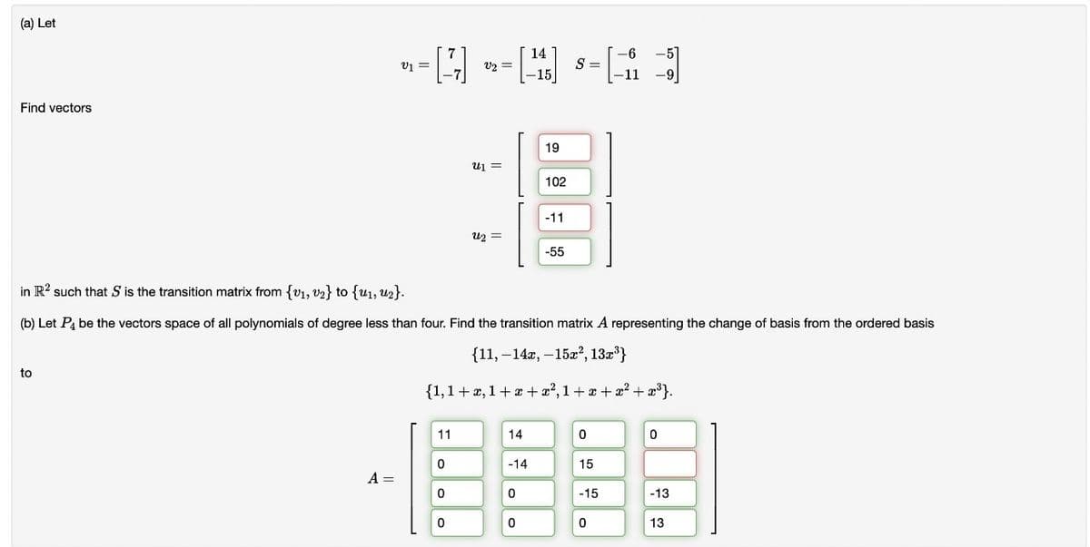 (a) Let
Find vectors
to
V₁ =
A =
[7]
11
0
0
v2 =
0
U₁ =
U2 =
14
-14
0
14
-15]
in R2 such that S is the transition matrix from {v₁, v₂} to {u₁, U2}.
(b) Let P4 be the vectors space of all polynomials of degree less than four. Find the transition matrix A representing the change of basis from the ordered basis
{11, -14x, -15x², 13x³}
{1,1+x, 1+x+x²,1+x+x² + x³}.
0
19
102
-11
-55
S = =
0
15
-15
-6
-11
0
-
-9
51
0
-13
13