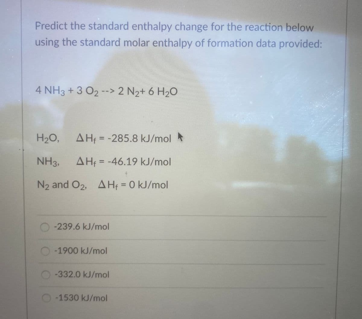 Predict the standard enthalpy change for the reaction below
using the standard molar enthalpy of formation data provided:
4 NH3 + 3 O2 --> 2 N2+ 6 H2O
H2O,
AHf = -285.8 kJ/mol
NH3,
AH = -46.19 kJ/mol
%3D
N2 and O2, AH; = 0 kJ/mol
%3D
-239.6 kJ/mol
-1900 kJ/mol
-332.0 kJ/mol
-1530 kJ/mol
