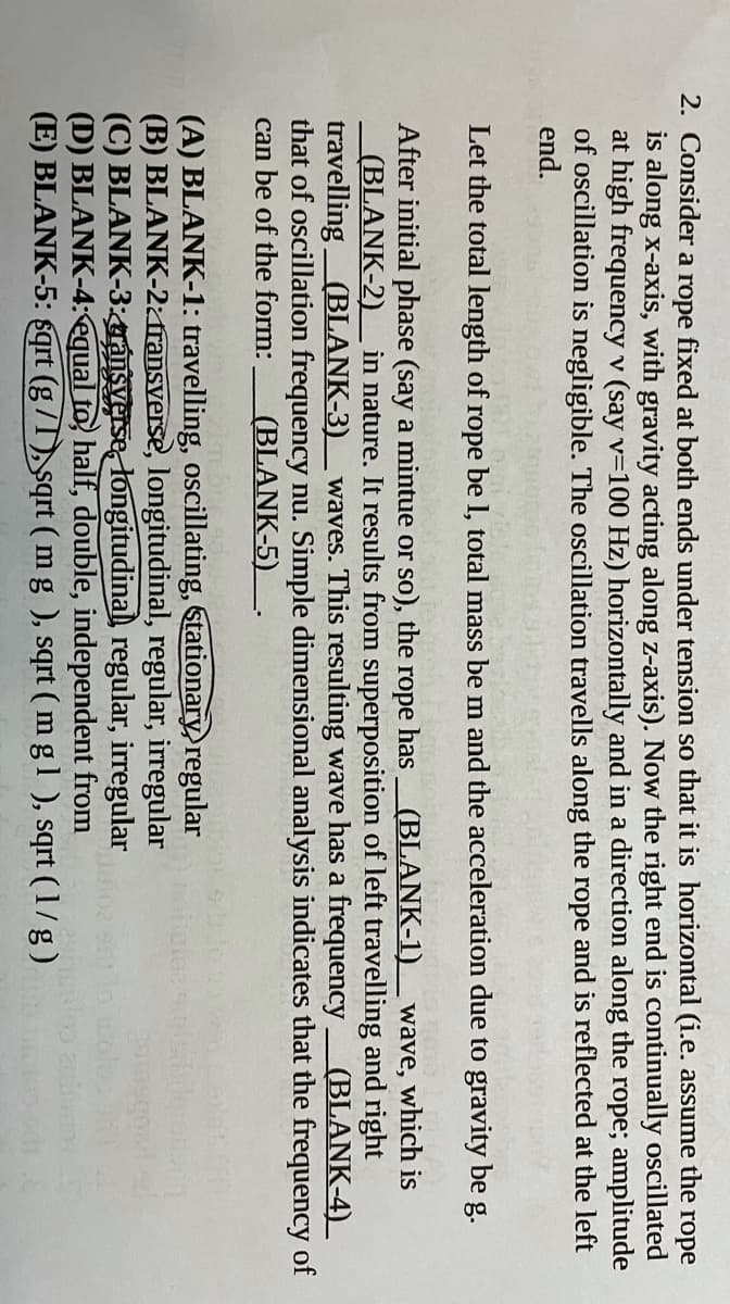 2. Consider a rope fixed at both ends under tension so that it is horizontal (i.e. assume the rope
is along x-axis, with gravity acting along z-axis). Now the right end is continually oscillated
at high frequency v (say v=100 Hz) horizontally and in a direction along the rope; amplitude
of oscillation is negligible. The oscillation travells along the rope and is reflected at the left
end.
Let the total length of rope be l, total mass be m and the acceleration due to gravity
be
g.
After initial phase (say a mintue or so), the
(BLANK-2) in nature. It results from superposition of left travelling and right
travelling(BLANK-3)
that of oscillation frequency nu. Simple dimensional analysis indicates that the frequency of
can be of the form:
горе
has(BLANK-1)_ wave, which is
waves. This resulting wave has a frequency
(BLANK-4)
(BLANK-5)
(A) BLANK-1: travelling, oscillating, Stationary,regular
(B) BLANK-2zfransverse, longitudinal, regular, irregular
(C) BLANK-3:gránsverse, longitudinal regular, irregular
(D) BLANK-4: equal to, half, double, independent from
(E) BLANK-5: sqrt (g/T), sqrt ( mg ), sqrt ( m gl ), sqrt (1/g)
