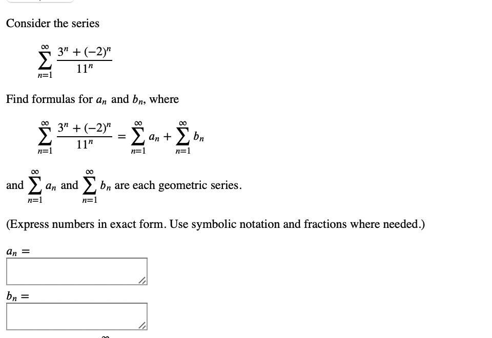 Consider the series
and
Find formulas for an and bn, where
3" + (-2)"
Σ
11"
n=1
Σ
n=1
an =
3" + (-2)"
11"
n=1
bn =
=
an +
n=1
an and Σ bn are each geometric series.
n=1
n=1
bn
(Express numbers in exact form. Use symbolic notation and fractions where needed.)