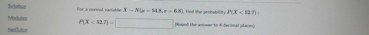 Syllabus
Modules
NetTutor
For a normal variable X ~ N(μ = 54.8,0 = 6.8), find the probability P(X < 52.7):
P(X < 52.7)
T
(Round the answer to 4 decimal places)