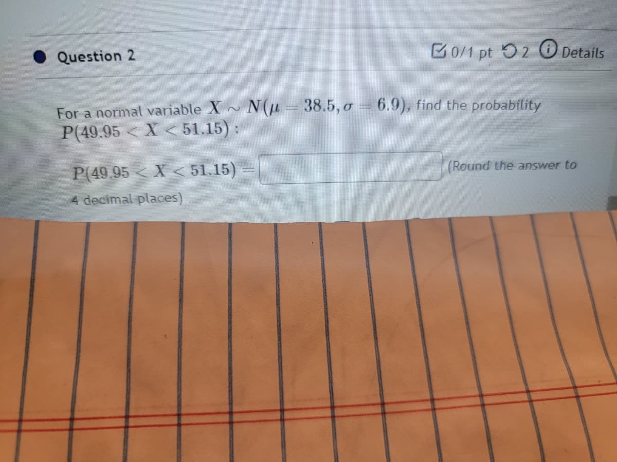 Question 2
0/1 pt 2 Details
For a normal variable X~ N(u = 38.5, a = 6.9), find the probability
P(49.95< X < 51.15):
P(49.95< X<51.15)
4 decimal places)
(Round the answer to