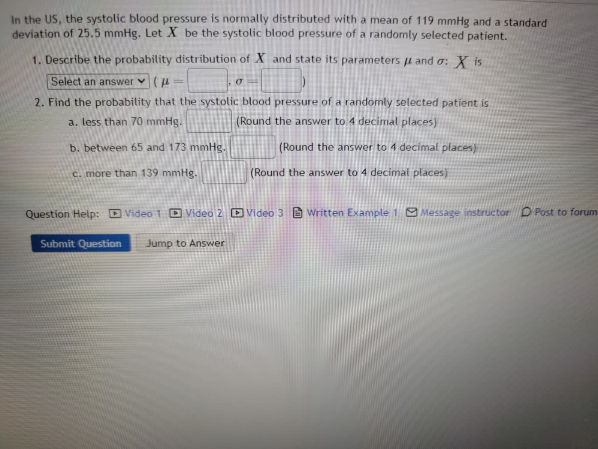 In the US, the systolic blood pressure is normally distributed with a mean of 119 mmHg and a standard
deviation of 25.5 mmHg. Let X be the systolic blood pressure of a randomly selected patient.
1. Describe the probability distribution of Xand state its parameters and σ: X is
Select an answer
2. Find the probability that the systolic blood pressure of a randomly selected patient is
a. less than 70 mmHg.
(Round the answer to 4 decimal places)
b. between 65 and 173 mmHg.
c. more than 139 mmHg.
O=
Submit Question Jump to Answer
(Round the answer to 4 decimal places)
(Round the answer to 4 decimal places)
Question Help: Video 1 Video 2 Video 3
Written Example 1 Message instructor Post to forum