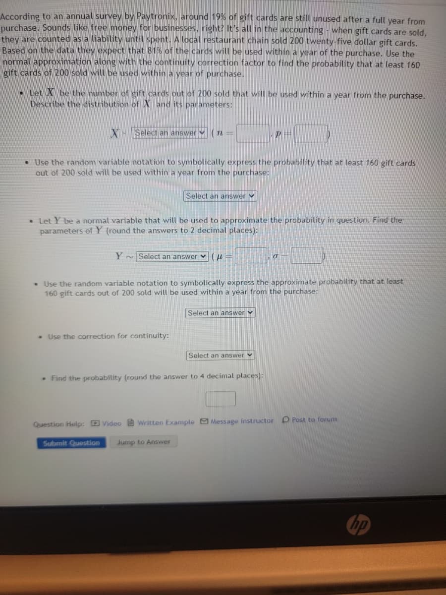 According to an annual survey by Paytronix, around 19% of gift cards are still unused after a full year from
purchase. Sounds like free money for businesses, right? It's all in the accounting when gift cards are sold,
they are counted as a liability until spent. A local restaurant chain sold 200 twenty-five dollar gift cards.
Based on the data they expect that 81% of the cards will be used within a year of the purchase. Use the
normal approximation along with the continuity correction factor to find the probability that at least 160
gift cards of 200 sold will be used within a year of purchase.
Let X be the number of gift cards out of 200 sold that will be used within a year from the purchase.
Describe the distribution of X and its parameters:
X Select an answer n
• Use the random variable notation to symbolically express the probability that at least 160 gift cards
out of 200 sold will be used within a year from the purchase:
. Let Y be a normal variable that will be used to approximate the probability in question. Find the
parameters of Y (round the answers to 2 decimal places):
Select an answer
Y Select an answer (=
. Use the correction for continuity:
Submit Question
• Use the random variable notation to symbolically express the approximate probability that at least
160 gift cards out of 200 sold will be used within a year from the purchase:
P
Select an answer
. Find the probability (round the answer to 4 decimal places):
Jump to Answer
Select an answer
σ
Question Help: Video Written Example Message instructor D Post to forum
hp