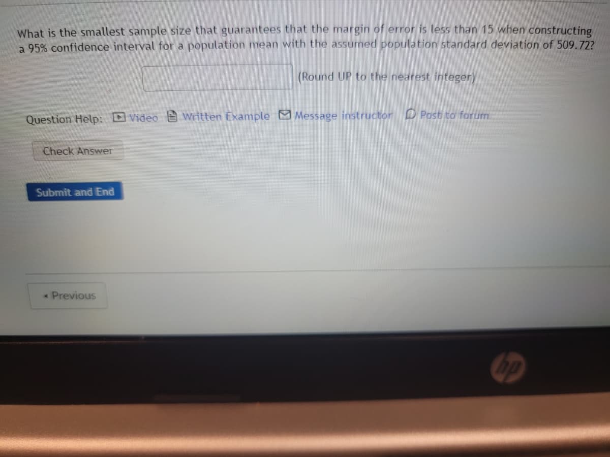 What is the smallest sample size that guarantees that the margin of error is less than 15 when constructing
a 95% confidence interval for a population mean with the assumed population standard deviation of 509.72?
(Round UP to the nearest integer)
Question Help: Video Written Example Message instructor Post to forum
Check Answer
Submit and End
< Previous
no