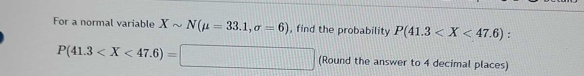 For a normal variable X~ N(u = 33.1, o = 6), find the probability P(41.3 < X < 47.6) :
P(41.3 < X < 47.6)
(Round the answer to 4 decimal places)
=