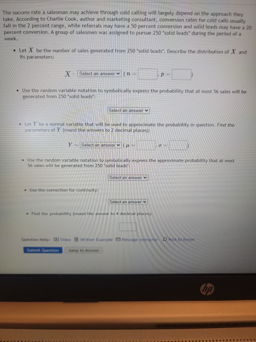 The success rate a salesman may achieve through cold calling will largely depend on the approach they
take. According to Charlie Cook, author and marketing consultant, conversion rates for cold calls usually
fall in the 2 percent range, while referrals may have a 50 percent conversion and solid leads may have a 20
percent conversion. A group of salesmen was assigned to pursue 250 "solid leads" during the period of a
week.
. Let X be the number of sales generated from 250 "solid leads". Describe the distribution of X and
its parameters:
X Select an answer (n=
• Use the random variable notation to symbolically express the probability that at most 56 sales will be
generated from 250 "solid leads":
Select an answer
• Let Y be a normal variable that will be used to approximate the probability in question. Find the
parameters of Y (round the answers to 2 decimal places):
Y ~Select an answer (
• Use the correction for continuity:
• Use the random variable notation to symbolically express the approximate probability that at most
56 sales will be generated from 250 "solid leads":
p=
Select an answer ✓
Submit Question Jump to Answer
Select an answer ✓
• Find the probability (round the answer to 4 decimal places):
σ
Question Help: Video Written Example Message instructor Post to forum
hp