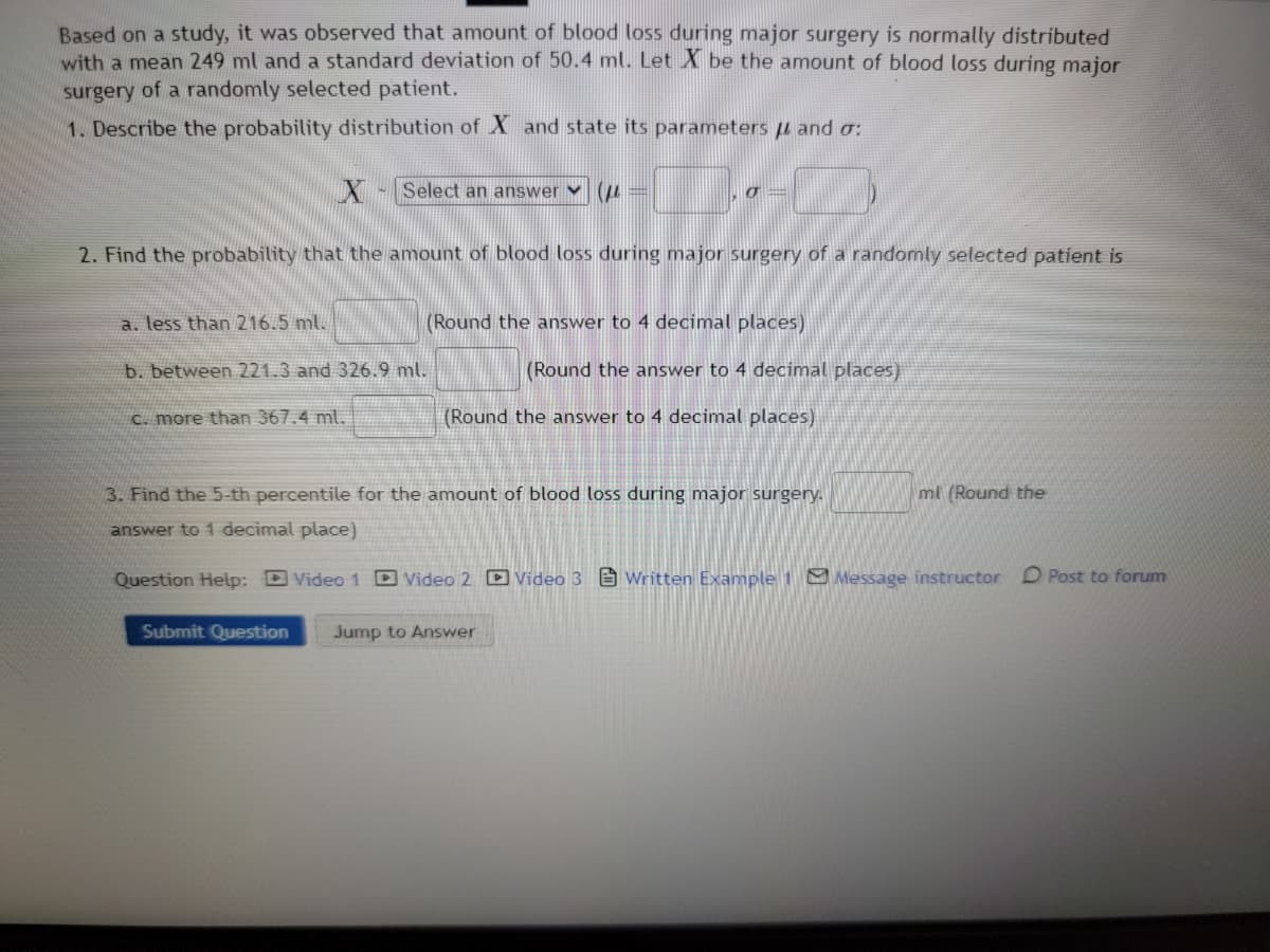 Based on a study, it was observed that amount of blood loss during major surgery is normally distributed
with a mean 249 ml and a standard deviation of 50.4 ml. Let X be the amount of blood loss during major
surgery of a randomly selected patient.
1. Describe the probability distribution of X and state its parameters and o:
X Select an answer (
2. Find the probability that the amount of blood loss during major surgery of a randomly selected patient is
a. less than 216.5 ml.
b. between 221.3 and 326.9 ml.
c. more than 367.4 ml.
σ
(Round the answer to 4 decimal places)
(Round the answer to 4 decimal places)
(Round the answer to 4 decimal places)
ml (Round the
3. Find the 5-th percentile for the amount of blood loss during major surgery.
answer to 1 decimal place)
Question Help:Video 1 Video 2 Video 3 Written Example 1 Message instructor
Submit Question Jump to Answer
O Post to forum