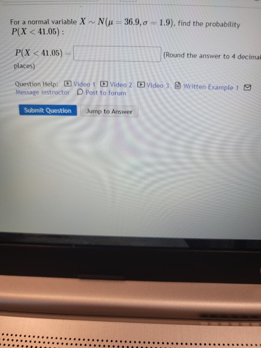 For a normal variable X~ N(μ = 36.9, o = 1.9), find the probability
P(X < 41.05):
P(X<41.05)
places)
Question Help: Video 1 Video 2 Video 3 Written Example 1 0
Message instructor Post to forum
Submit Question
Jump to Answer
(Round the answer to 4 decimal