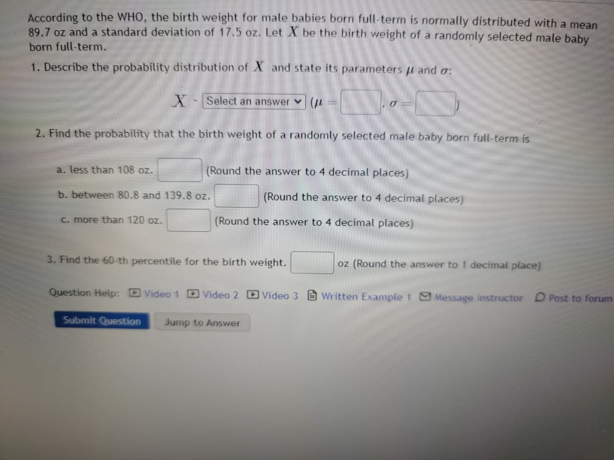 According to the WHO, the birth weight for male babies born full-term is normally distributed with a mean
89.7 oz and a standard deviation of 17.5 oz. Let X be the birth weight of a randomly selected male baby
born full-term.
1. Describe the probability distribution of Xand state its parameters and o:
X Select an answer
2. Find the probability that the birth weight of a randomly selected male baby born full-term is
IN
a. less than 108 oz.
b. between 80.8 and 139.8 oz.
c. more than 120 oz.
a
(Round the answer to 4 decimal places)
(Round the answer to 4 decimal places)
(Round the answer to 4 decimal places)
3. Find the 60-th percentile for the birth weight.
oz (Round the answer to 1 decimal place)
Question Help: Video 1 D Video 2 Video 3GWritten Example 1 Message instructor
Submit Question Jump to Answer
D Post to forum