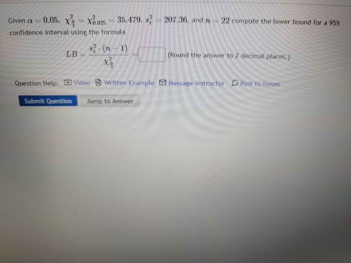 Given a = 0.05, XX.025 = 35.479. s² = 207.36, and n
confidence interval using the formula
LB
s² - (n − 1)
X²
22 compute the lower bound for a 95%
Submit Question Jump to Answer
(Round the answer to 2 decimal places.)
Question Help: Video Written Example Message instructor
Post to forum