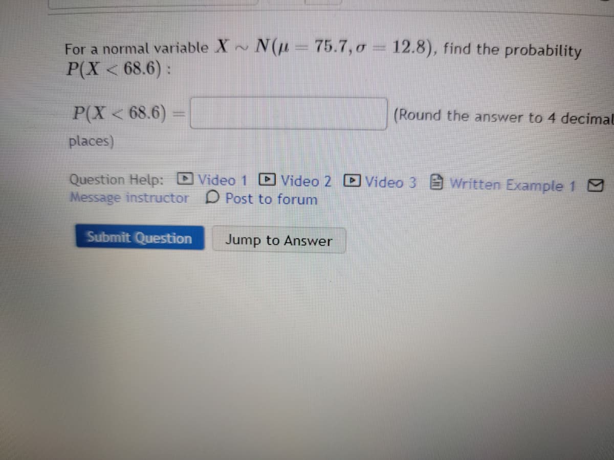 For a normal variable X~ N(μ- 75.7, o = 12.8), find the probability
P(X < 68.6):
P(X < 68.6)
places)
Question Help: Video 1
Message instructor
Video 2
Post to forum
Submit Question
Jump to Answer
(Round the answer to 4 decimal
Video 3 Written Example 1