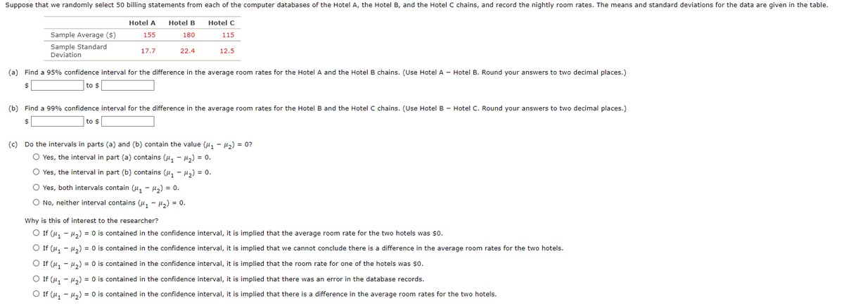 Suppose that we randomly select 50 billing statements from each of the computer databases of the Hotel A, the Hotel B, and the Hotel C chains, and record the nightly room rates. The means and standard deviations for the data are given in the table.
Sample Average ($)
Sample Standard
Deviation
Hotel A Hotel B
155
180
17.7
22.4
Hotel C
115
12.5
(a) Find a 95% confidence interval for the difference in the average room rates for the Hotel A and the Hotel B chains. (Use Hotel A - Hotel B. Round your answers to two decimal places.)
$
to $
(b) Find a 99% confidence interval for the difference in the average room rates for the Hotel B and the Hotel C chains. (Use Hotel B - Hotel C. Round your answers to two decimal places.)
to $
(c) Do the intervals in parts (a) and (b) contain the value (μ₁ −μ₂) = 0?
O Yes, the interval in part (a) contains (₁-₂) = 0.
O Yes, the interval in part (b) contains (μ₁ - ₂) = 0.
O Yes, both intervals contain (₁H₂) = 0.
O No, neither interval contains (₁H₂) = 0.
Why is this of interest to the researcher?
○ If (μ₁ −μ₂) = 0 is contained in the confidence interval, it is implied that the average room rate for the two hotels was $0.
○ If (μ₁ −μ₂) = 0 is contained in the confidence interval, it is implied that we cannot conclude there is a difference in the average room rates for the two hotels.
○ If (μ₁ −μ₂) = 0 is contained in the confidence interval, it is implied that the room rate for one of the hotels was $0.
○ If (μ₁ −μ₂) = 0 is contained in the confidence interval, it is implied that there was an error in the database records.
O If (μ₁ −μ₂) = 0 is contained in the confidence interval, it is implied that there is a difference in the average room rates for the two hotels.