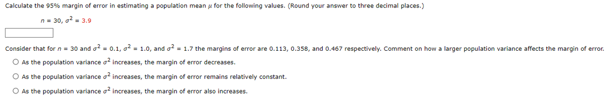 Calculate the 95% margin of error in estimating a population mean μ for the following values. (Round your answer to three decimal places.)
n = 30, σ² = 3.9
Consider that for n = 30 and ² = 0.1, o² = 1.0, and o² = 1.7 the margins of error are 0.113, 0.358, and 0.467 respectively. Comment on how a larger population variance affects the margin of error.
O As the population variance o² increases, the margin of error decreases.
O As the population variance o² increases, the margin of error remains relatively constant.
O As the population variance o2 increases, the margin of error also increases.