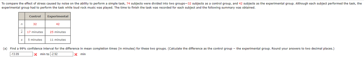 To compare the effect of stress caused by noise on the ability to perform a simple task, 74 subjects were divided into two groups-32 subjects as a control group, and 42 subjects as the experimental group. Although each subject performed the task, the
experimental group had to perform the task while loud rock music was played. The time to finish the task was recorded for each subject and the following summary was obtained.
n
S
Control
32
17 minutes
5 minutes
Experimental
42
25 minutes
11 minutes
(a) Find a 99% confidence interval for the difference in mean completion times (in minutes) for these two groups. (Calculate the difference as the control group - the experimental group. Round your answers to two decimal places.)
-13.09
X min to -2.92
X min