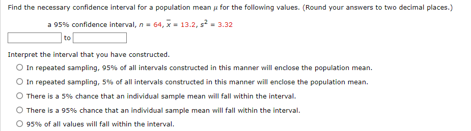 **Confidence Interval Construction for Educational Purposes**

---

**Objective:**

Find the necessary confidence interval for a population mean (\( \mu \)) given the values below. Ensure to round answers to two decimal places.

---

**Given Data:**

- Confidence Level: 95%
- Sample Size (\( n \)): 64
- Sample Mean (\( \overline{x} \)): 13.2
- Sample Variance (\( s^2 \)): 3.32

---

**Confidence Interval Estimate:**

Calculate the interval from:  
\[ \_\_\_\_\_\_\_ \text{ to } \_\_\_\_\_\_\_ \]

---

**Interval Interpretation:**

Choose the correct interpretation:

- ○ In repeated sampling, 95% of all intervals constructed in this manner will enclose the population mean.
- ○ In repeated sampling, 5% of all intervals constructed in this manner will enclose the population mean.
- ○ There is a 5% chance that an individual sample mean will fall within the interval.
- ○ There is a 95% chance that an individual sample mean will fall within the interval.
- ○ 95% of all values will fall within the interval.

---

This educational content assists in understanding the method and interpretation of confidence intervals in statistics.