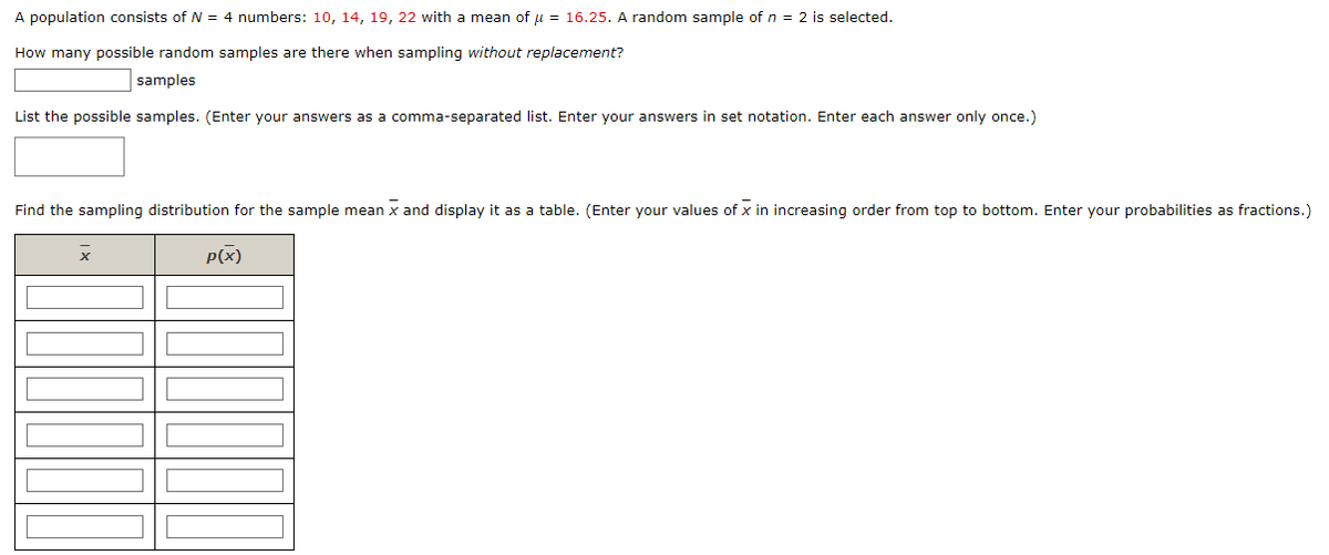 A population consists of N = 4 numbers: 10, 14, 19, 22 with a mean of μ = 16.25. A random sample of n = 2 is selected.
How many possible random samples are there when sampling without replacement?
samples
List the possible samples. (Enter your answers as a comma-separated list. Enter your answers in set notation. Enter each answer only once.)
Find the sampling distribution for the sample mean x and display it as a table. (Enter your values of X in increasing order from top to bottom. Enter your probabilities as fractions.)
p(x)
x