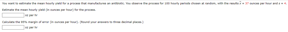 You want to estimate the mean hourly yield for a process that manufactures an antibiotic. You observe the process for 100 hourly periods chosen at random, with the results x = 37 ounces per hour and s = 4.
Estimate the mean hourly yield (in ounces per hour) for the process.
oz per hr
Calculate the 95% margin of error (in ounces per hour). (Round your answers to three decimal places.)
oz per hr