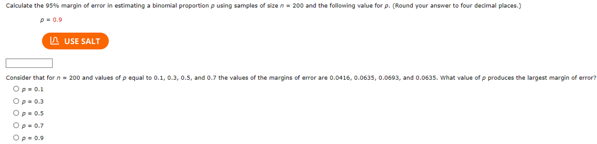 Calculate the 95% margin of error in estimating a binomial proportion p using samples of size n = 200 and the following value for p. (Round your answer to four decimal places.)
P = 0.9
USE SALT
Consider that for n = 200 and values of p equal to 0.1, 0.3, 0.5, and 0.7 the values of the margins of error are 0.0416, 0.0635, 0.0693, and 0.0635. What value of p produces the largest margin of error?
O p = 0.1
O p = 0.3
O p = 0.5
O p = 0.7
O p = 0.9